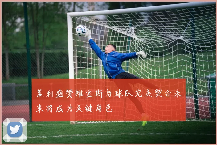 莱利盛赞维金斯与球队完美契合未来将成为关键角色