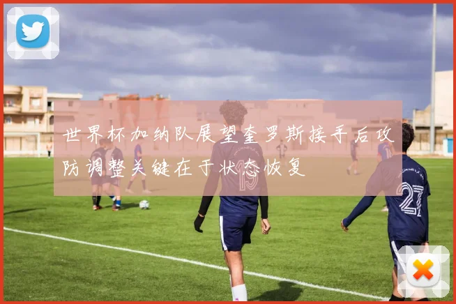 世界杯加纳队展望奎罗斯接手后攻防调整关键在于状态恢复