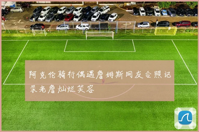 阿克伦骑行偶遇詹姆斯网友合照记录老詹灿烂笑容