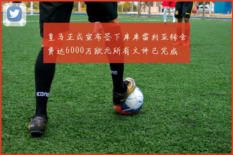 皇马正式宣布签下库库雷利亚转会费达6000万欧元所有文件已完成