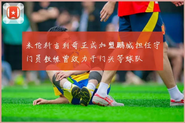 米伦科吉利奇正式加盟鹏城担任守门员教练曾效力于门兴等球队