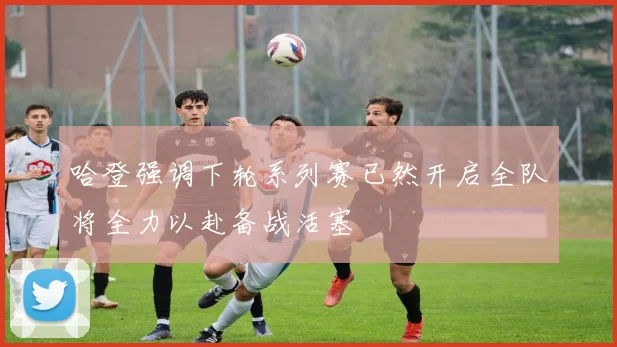哈登强调下轮系列赛已然开启全队将全力以赴备战活塞