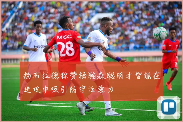 扬布拉德称赞杨瀚森聪明才智能在进攻中吸引防守注意力
