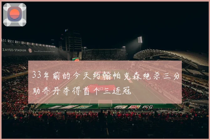33年前的今天约翰帕克森绝杀三分助乔丹夺得首个三连冠