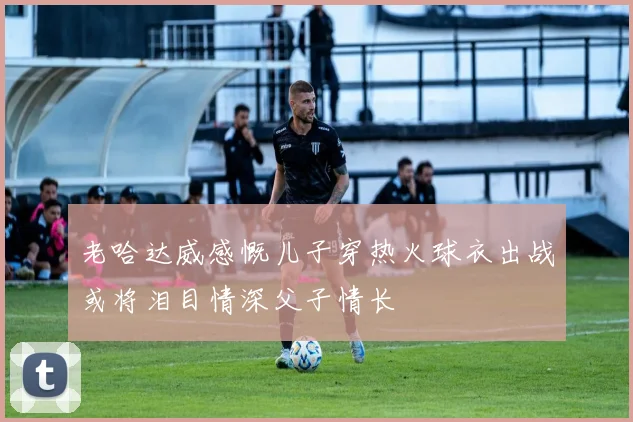 老哈达威感慨儿子穿热火球衣出战或将泪目情深父子情长