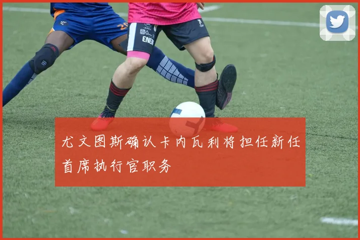 尤文图斯确认卡内瓦利将担任新任首席执行官职务