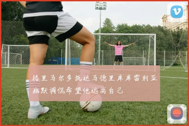 格里马尔多抵达马德里库库雷利亚幽默调侃希望他远离自己