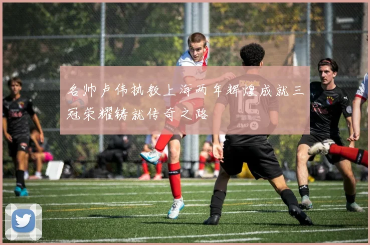 名帅卢伟执教上海两年辉煌成就三冠荣耀铸就传奇之路