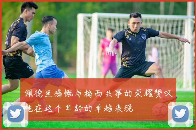 佩德里感慨与梅西共事的荣耀赞叹他在这个年龄的卓越表现