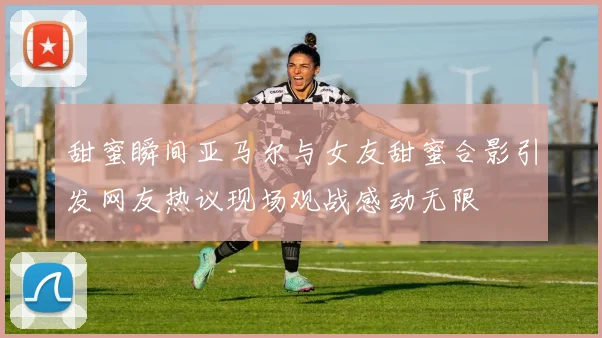甜蜜瞬间亚马尔与女友甜蜜合影引发网友热议现场观战感动无限